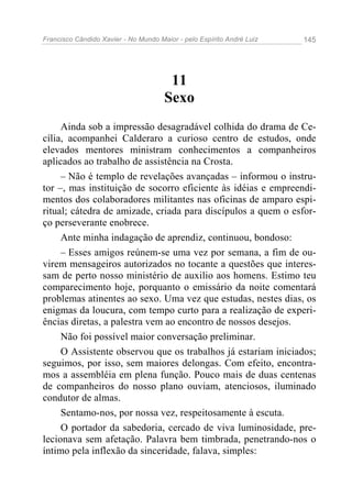 Francisco Cândido Xavier - No Mundo Maior - pelo Espírito André Luiz 145
11
Sexo
Ainda sob a impressão desagradável colhida do drama de Ce-
cília, acompanhei Calderaro a curioso centro de estudos, onde
elevados mentores ministram conhecimentos a companheiros
aplicados ao trabalho de assistência na Crosta.
– Não é templo de revelações avançadas – informou o instru-
tor –, mas instituição de socorro eficiente às idéias e empreendi-
mentos dos colaboradores militantes nas oficinas de amparo espi-
ritual; cátedra de amizade, criada para discípulos a quem o esfor-
ço perseverante enobrece.
Ante minha indagação de aprendiz, continuou, bondoso:
– Esses amigos reúnem-se uma vez por semana, a fim de ou-
virem mensageiros autorizados no tocante a questões que interes-
sam de perto nosso ministério de auxilio aos homens. Estimo teu
comparecimento hoje, porquanto o emissário da noite comentará
problemas atinentes ao sexo. Uma vez que estudas, nestes dias, os
enigmas da loucura, com tempo curto para a realização de experi-
ências diretas, a palestra vem ao encontro de nossos desejos.
Não foi possível maior conversação preliminar.
O Assistente observou que os trabalhos já estariam iniciados;
seguimos, por isso, sem maiores delongas. Com efeito, encontra-
mos a assembléia em plena função. Pouco mais de duas centenas
de companheiros do nosso plano ouviam, atenciosos, iluminado
condutor de almas.
Sentamo-nos, por nossa vez, respeitosamente à escuta.
O portador da sabedoria, cercado de viva luminosidade, pre-
lecionava sem afetação. Palavra bem timbrada, penetrando-nos o
íntimo pela inflexão da sinceridade, falava, simples:
 