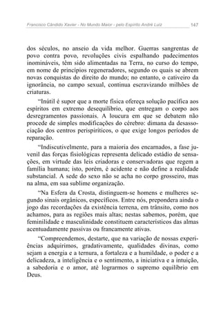 Francisco Cândido Xavier - No Mundo Maior - pelo Espírito André Luiz 147
dos séculos, no anseio da vida melhor. Guerras sangrentas de
povo contra povo, revoluções civis espalhando padecimentos
inomináveis, têm sido alimentadas na Terra, no curso do tempo,
em nome de princípios regeneradores, segundo os quais se abrem
novas conquistas do direito do mundo; no entanto, o cativeiro da
ignorância, no campo sexual, continua escravizando milhões de
criaturas.
“Inútil é supor que a morte física ofereça solução pacífica aos
espíritos em extremo desequilíbrio, que entregam o corpo aos
desregramentos passionais. A loucura em que se debatem não
procede de simples modificações do cérebro: dimana da desasso-
ciação dos centros perispiríticos, o que exige longos períodos de
reparação.
“Indiscutivelmente, para a maioria dos encarnados, a fase ju-
venil das forças fisiológicas representa delicado estádio de sensa-
ções, em virtude das leis criadoras e conservadoras que regem a
família humana; isto, porém, é acidente e não define a realidade
substancial. A sede do sexo não se acha no corpo grosseiro, mas
na alma, em sua sublime organização.
“Na Esfera da Crosta, distinguem-se homens e mulheres se-
gundo sinais orgânicos, específicos. Entre nós, prepondera ainda o
jogo das recordações da existência terrena, em trânsito, como nos
achamos, para as regiões mais altas; nestas sabemos, porém, que
feminilidade e masculinidade constituem característicos das almas
acentuadamente passivas ou francamente ativas.
“Compreendemos, destarte, que na variação de nossas experi-
ências adquirimos, gradativamente, qualidades divinas, como
sejam a energia e a ternura, a fortaleza e a humildade, o poder e a
delicadeza, a inteligência e o sentimento, a iniciativa e a intuição,
a sabedoria e o amor, até lograrmos o supremo equilíbrio em
Deus.
 