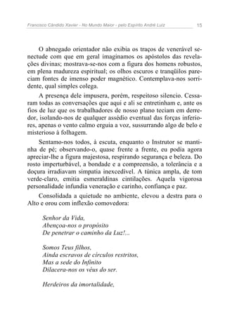 Francisco Cândido Xavier - No Mundo Maior - pelo Espírito André Luiz 15
O abnegado orientador não exibia os traços de venerável se-
nectude com que em geral imaginamos os apóstolos das revela-
ções divinas; mostrava-se-nos com a figura dos homens robustos,
em plena madureza espiritual; os olhos escuros e tranqüilos pare-
ciam fontes de imenso poder magnético. Contemplava-nos sorri-
dente, qual simples colega.
A presença dele impusera, porém, respeitoso silencio. Cessa-
ram todas as conversações que aqui e ali se entretinham e, ante os
fios de luz que os trabalhadores de nosso plano teciam em derre-
dor, isolando-nos de qualquer assédio eventual das forças inferio-
res, apenas o vento calmo erguia a voz, sussurrando algo de belo e
misterioso à folhagem.
Sentamo-nos todos, à escuta, enquanto o Instrutor se manti-
nha de pé; observando-o, quase frente a frente, eu podia agora
apreciar-lhe a figura majestosa, respirando segurança e beleza. Do
rosto imperturbável, a bondade e a compreensão, a tolerância e a
doçura irradiavam simpatia inexcedível. A túnica ampla, de tom
verde-claro, emitia esmeraldinas cintilações. Aquela vigorosa
personalidade infundia veneração e carinho, confiança e paz.
Consolidada a quietude no ambiente, elevou a destra para o
Alto e orou com inflexão comovedora:
Senhor da Vida,
Abençoa-nos o propósito
De penetrar o caminho da Luz!...
Somos Teus filhos,
Ainda escravos de círculos restritos,
Mas a sede do Infinito
Dilacera-nos os véus do ser.
Herdeiros da imortalidade,
 