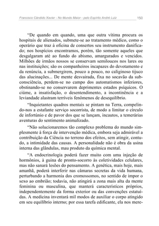 Francisco Cândido Xavier - No Mundo Maior - pelo Espírito André Luiz 150
“De quando em quando, uma que outra vítima procura os
hospitais de alienados, submete-se ao tratamento médico, como o
operário que traz à oficina de consertos seu instrumento danifica-
do; nos hospícios encontramos, porém, tão somente aqueles que
desgalgaram até ao fundo do abismo, amargurados e vencidos.
Milhões de irmãos nossos se conservam semiloucos nos lares ou
nas instituições; são os companheiros incapazes do devotamento e
da renúncia, a submergirem, pouco a pouco, no caliginoso tijuco
das alucinações... De mente desvairada, fixa no socavão da sub-
consciência, perdem-se no campo dos automatismos inferiores,
obstinando-se no conservarem deprimentes estados psíquicos. O
ciúme, a insatisfação, o desentendimento, a incontinência e a
leviandade alastram terríveis fenômenos de desequilíbrio.
“Inquietantes quadros mentais se pintam na Terra, compelin-
do-nos a estafante serviço socorrista, de modo a limitar o círculo
de infortúnio e de pavor dos que se lançam, incautos, a temerárias
aventuras do sentimento animalizado.
“Não solucionaremos tão complexo problema do mundo sim-
plesmente à força de intervenção médica, embora seja admirável a
contribuição da Ciência no terreno dos efeitos, sem atingir, contu-
do, a intimidade das causas. A personalidade não é obra da usina
interna das glândulas, mau produto da química mental.
“A endocrinologia poderá fazer muito com uma injeção de
hormônios, à guina de pronto-socorro às coletividades celulares,
mas não sanará lesões do pensamento. A genética, mais hoje, mais
amanhã, poderá interferir nas câmaras secretas da vida humana,
perturbando a harmonia dos cromossomos, no sentido de impor o
sexo ao embrião; todavia, não atingirá a zona mais alta da mente
feminina ou masculina, que manterá característicos próprios,
independentemente da forma exterior ou das convenções estatuí-
das. A medicina inventará mil modos de auxiliar o corpo atingido
em seu equilíbrio interno; por essa tarefa edificante, ela nos mere-
 