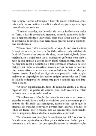 Francisco Cândido Xavier - No Mundo Maior - pelo Espírito André Luiz 151
cerá sempre sincera admiração e fervente amor; entretanto, com-
pete a nós outros praticar a medicina da alma, que ampare o espí-
rito enleado nas sombras...
“É mister acender, em derredor de nossos irmãos encarnados
na Terra, a luz da compaixão fraterna, traçando caminhos defini-
dos à responsabilidade individual. Haja mais amor ante os vales
da demência do instinto e as derrocadas cederão lugar a experiên-
cias santificantes.
“Como fazer valer o abençoado serviço do médico à vítima
da angústia sexual, se tem a defrontá-lo, vibrante, a hostilidade da
família? Como salvar doentes da alma, numa instituição de bene-
merência, se o organismo social esmaga os enfermos com todo o
peso de sua opinião e de sua autoridade? Naturalmente, constitui-
ria pieguice rogar à sociologia a transformação imediata de seus
códigos, ou impor à sociedade humana certas normas de tolerân-
cia, incompatíveis com as suas necessidades de defesa. Mas po-
demos manter louvável serviço de compreensão mais ampla,
melhorar as disposições dos nossos amigos encarnados na Crosta
do Mundo e despertá-los lentamente para a solução que nos inte-
ressa a todos.
“O amor espiritualizado, filho da renúncia cristã, é a chave
capaz de abrir as portas do abismo para onde rolaram e rolam
milhares de criaturas, todos os dias.
“Distribuamos a bênção do entendimento entre os homens;
estendamos mão forte a todos os espíritos que se encontram prisi-
oneiros do distúrbio das sensações, fazendo-lhes sentir que as
oficinas do trabalho renovador permanecem abertas a todos os
filhos de Deus, aperfeiçoando-lhes os sentimentos, sublimando-
lhes os impulsos, dilatando-lhes a capacidade espiritual.
“Lembremos aos corações desalentados que tal é o sexo em
face do amor, quais são os olhos para a visão, e o cérebro para o
pensamento: não mais do que aparelhamento de exteriorização.
 