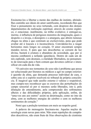 Francisco Cândido Xavier - No Mundo Maior - pelo Espírito André Luiz 153
Ensinemo-los a libertar a mente das malhas do instinto, abrindo-
lhes caminho aos ideais do amor santificante, recordando-lhes que
fixar o pensamento no sexo torturado, com desprezo dos demais
departamentos da realização espiritual, através do cosmo orgâni-
co, é estacionar, inutilmente, no trilho evolutivo; é entregar-se,
inerme, à influência de perigosos monstros da imaginação, quais o
despeito e a inveja, o desespero e a amargura, que abrem ruinosas
chagas na alma e que cominam ao exclusivismo, pena que pode
avultar até à loucura e à inconsciência. Convidemo-los a rasgar
horizontes mais longes no coração. O amor encontrará sempre
mundos novos. E para que tais descobertas se coroem de luz
divina, bastará à criatura o abandono da ociosidade, que por si
mesma combaterá a nefanda ignorância. Dentro de cada um de
nós esplende, sem desmaio, a claridade libertadora, no pensamen-
to de renovação para o bem comum que devemos cultivar e inten-
sificar em cada dia da vida.
“O cativeiro nos tormentos do sexo não é problema que possa
ser solucionado por literatos ou médicos a agir no campo exterior:
é questão da alma, que demanda processo individual de cura, e
sobre esta só o espírito resolverá no tribunal da própria consciên-
cia. É inegável que todo auxílio externo é valioso e respeitável,
mas cumpre-nos reconhecer que os escravos das perturbações do
campo sensorial só por si mesmos serão liberados, isto é, pela
dilatação do entendimento, pela compreensão dos sofrimentos
alheios e das dificuldades próprias, pela aplicação, enfim, do
“ama-vos uns aos outros” assim na doutrinação, como no imo da
alma, com as melhores energias do cérebro e com os melhores
sentimentos do coração.”
Notei que a preleção terminara em meio ao respeito geral.
A palavra do mensageiro fascinara-me. Aquelas noções de
sexologia eram novas para mim. Não eram repetições de compên-
dios descritivos, não eram fruto de frias observações de cientistas
 