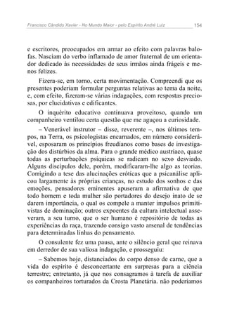 Francisco Cândido Xavier - No Mundo Maior - pelo Espírito André Luiz 154
e escritores, preocupados em armar ao efeito com palavras balo-
fas. Nasciam do verbo inflamado de amor fraternal de um orienta-
dor dedicado às necessidades de seus irmãos ainda frágeis e me-
nos felizes.
Fizera-se, em torno, certa movimentação. Compreendi que os
presentes poderiam formular perguntas relativas ao tema da noite,
e, com efeito, fizeram-se várias indagações, com respostas precio-
sas, por elucidativas e edificantes.
O inquérito educativo continuava proveitoso, quando um
companheiro ventilou certa questão que me aguçou a curiosidade.
– Venerável instrutor – disse, reverente –, nos últimos tem-
pos, na Terra, os psicologistas encarnados, em número considerá-
vel, esposaram os princípios freudianos como bases de investiga-
ção dos distúrbios da alma. Para o grande médico austríaco, quase
todas as perturbações psíquicas se radicam no sexo desviado.
Alguns discípulos dele, porém, modificaram-lhe algo as teorias.
Corrigindo a tese das alucinações eróticas que a psicanálise apli-
cou largamente às próprias crianças, no estudo dos sonhos e das
emoções, pensadores eminentes apuseram a afirmativa de que
todo homem e toda mulher são portadores do desejo inato de se
darem importância, o qual os compele a manter impulsos primiti-
vistas de dominação; outros expoentes da cultura intelectual asse-
veram, a seu turno, que o ser humano é repositório de todas as
experiências da raça, trazendo consigo vasto arsenal de tendências
para determinadas linhas do pensamento.
O consulente fez uma pausa, ante o silêncio geral que reinava
em derredor de sua valiosa indagação, e prosseguiu:
– Sabemos hoje, distanciados do corpo denso de carne, que a
vida do espírito é desconcertante em surpresas para a ciência
terrestre; entretanto, já que nos consagramos à tarefa de auxiliar
os companheiros torturados da Crosta Planetária. não poderíamos
 
