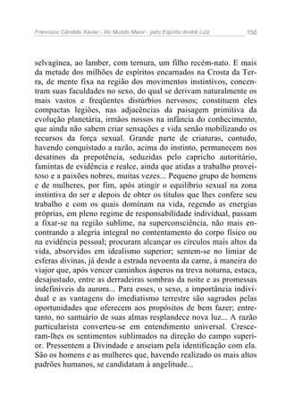 Francisco Cândido Xavier - No Mundo Maior - pelo Espírito André Luiz 156
selvagínea, ao lamber, com ternura, um filho recém-nato. E mais
da metade dos milhões de espíritos encarnados na Crosta da Ter-
ra, de mente fixa na região dos movimentos instintivos, concen-
tram suas faculdades no sexo, do qual se derivam naturalmente os
mais vastos e freqüentes distúrbios nervosos; constituem eles
compactas legiões, nas adjacências da paisagem primitiva da
evolução planetária, irmãos nossos na infância do conhecimento,
que ainda não sabem criar sensações e vida senão mobilizando os
recursos da força sexual. Grande parte de criaturas, contudo,
havendo conquistado a razão, acima do instinto, permanecem nos
desatinos da prepotência, seduzidas pelo capricho autoritário,
famintas de evidência e realce, ainda que atidas a trabalho provei-
toso e a paixões nobres, muitas vezes... Pequeno grupo de homens
e de mulheres, por fim, após atingir o equilíbrio sexual na zona
instintiva do ser e depois de obter os títulos que lhes confere seu
trabalho e com os quais dominam na vida, regendo as energias
próprias, em pleno regime de responsabilidade individual, passam
a fixar-se na região sublime, na superconsciência, não mais en-
contrando a alegria integral no contentamento do corpo físico ou
na evidência pessoal; procuram alcançar os círculos mais altos da
vida, absorvidos em idealismo superior; sentem-se no limiar de
esferas divinas, já desde a estrada nevoenta da carne, à maneira do
viajor que, após vencer caminhos ásperos na treva noturna, estaca,
desajustado, entre as derradeiras sombras da noite e as promessas
indefiníveis da aurora... Para esses, o sexo, a importância indivi-
dual e as vantagens do imediatismo terrestre são sagrados pelas
oportunidades que oferecem aos propósitos de bem fazer; entre-
tanto, no santuário de suas almas resplandece nova luz... A razão
particularista converteu-se em entendimento universal. Cresce-
ram-lhes os sentimentos sublimados na direção do campo superi-
or. Pressentem a Divindade e anseiam pela identificação com ela.
São os homens e as mulheres que, havendo realizado os mais altos
padrões humanos, se candidatam à angelitude...
 