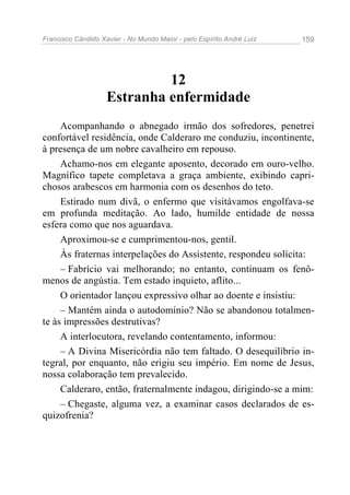 Francisco Cândido Xavier - No Mundo Maior - pelo Espírito André Luiz 159
12
Estranha enfermidade
Acompanhando o abnegado irmão dos sofredores, penetrei
confortável residência, onde Calderaro me conduziu, incontinente,
à presença de um nobre cavalheiro em repouso.
Achamo-nos em elegante aposento, decorado em ouro-velho.
Magnífico tapete completava a graça ambiente, exibindo capri-
chosos arabescos em harmonia com os desenhos do teto.
Estirado num divã, o enfermo que visitávamos engolfava-se
em profunda meditação. Ao lado, humilde entidade de nossa
esfera como que nos aguardava.
Aproximou-se e cumprimentou-nos, gentil.
Às fraternas interpelações do Assistente, respondeu solícita:
– Fabrício vai melhorando; no entanto, continuam os fenô-
menos de angústia. Tem estado inquieto, aflito...
O orientador lançou expressivo olhar ao doente e insistiu:
– Mantém ainda o autodomínio? Não se abandonou totalmen-
te às impressões destrutivas?
A interlocutora, revelando contentamento, informou:
– A Divina Misericórdia não tem faltado. O desequilíbrio in-
tegral, por enquanto, não erigiu seu império. Em nome de Jesus,
nossa colaboração tem prevalecido.
Calderaro, então, fraternalmente indagou, dirigindo-se a mim:
– Chegaste, alguma vez, a examinar casos declarados de es-
quizofrenia?
 