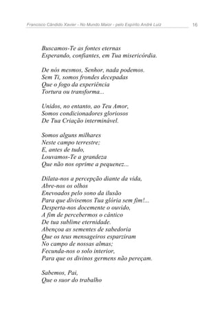 Francisco Cândido Xavier - No Mundo Maior - pelo Espírito André Luiz 16
Buscamos-Te as fontes eternas
Esperando, confiantes, em Tua misericórdia.
De nós mesmos, Senhor, nada podemos.
Sem Ti, somos frondes decepadas
Que o fogo da experiência
Tortura ou transforma...
Unidos, no entanto, ao Teu Amor,
Somos condicionadores gloriosos
De Tua Criação interminável.
Somos alguns milhares
Neste campo terrestre;
E, antes de tudo,
Louvamos-Te a grandeza
Que não nos oprime a pequenez...
Dilata-nos a percepção diante da vida,
Abre-nos os olhos
Enevoados pelo sono da ilusão
Para que divisemos Tua glória sem fim!...
Desperta-nos docemente o ouvido,
A fim de percebermos o cântico
De tua sublime eternidade.
Abençoa as sementes de sabedoria
Que os teus mensageiros esparziram
No campo de nossas almas;
Fecunda-nos o solo interior,
Para que os divinos germens não pereçam.
Sabemos, Pai,
Que o suor do trabalho
 