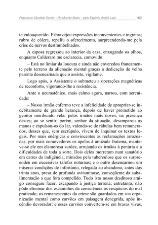 Francisco Cândido Xavier - No Mundo Maior - pelo Espírito André Luiz 162
te enlouquecido. Esbravejou expressões inconvenientes e ingratas;
rubro de cólera, repeliu o oferecimento, surpreendendo-me pela
crise de nervos destrambelhados.
A esposa regressou ao interior da casa, enxugando os olhos,
enquanto Calderaro me esclarecia, comovido:
– Está no limiar da loucura e ainda não enveredou francamen-
te pelo terreno da alienação mental graças à dedicação de velha
parenta desencarnada que o assiste, vigilante.
Logo após, o Assistente o submeteu a operações magnéticas
de reconforto, vigorando-lhe a resistência.
Ante o neurastênico, mais calmo agora, narrou, com sereni-
dade:
– Nosso irmão enfermo teve a infelicidade de apropriar-se in-
debitamente de grande herança, depois de haver prometido ao
genitor moribundo velar pelos irmãos mais novos, na presença
destes; ao se sentir, porém, senhor da situação, desamparou os
manos e expulsou-os do lar, valendo-se de rábulas bem remunera-
dos, desses que, sem escrúpulo, vivem de inquinar os textos le-
gais. Por mais enérgicas e convincentes as reclamações arrazoa-
das, por mais comovedores os apelos à amizade fraterna, mante-
ve-se ele em clamorosa surdez, arrojando os irmãos à penúria e a
dificuldades de toda a sorte. Dois deles morreram num sanatório
em catres da indigência, minados pela tuberculose que os surpre-
endeu em excessivas tarefas noturnas; e o outro desencarnou em
míseras condições de infortúnio, relegado ao abandono, antes dos
trinta anos, presa de profunda avitaminose, conseqüente da suba-
limentação a que fora compelido. Tudo isto nosso desditoso ami-
go conseguiu fazer, escapando à justiça terrena; entretanto, não
pôde eliminar dos escaninhos da consciência os resquícios do mal
praticado; os remanescentes do crime são guardados em sua orga-
nização mental como carvões em paisagem denegrida, após in-
cêndio devorador; e esses carvões convertem-se em brasas vivas,
 