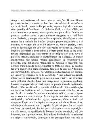 Francisco Cândido Xavier - No Mundo Maior - pelo Espírito André Luiz 163
sempre que excitados pelo sopro das recordações. O mau filho e
perverso irmão, enquanto senhor dos patrimônios de resistência
que a virilidade do corpo lhe permitia, lograva fugir de si mesmo,
sem grandes dificuldades. O dinheiro fácil, a saúde sólida, os
divertimentos e prazeres, desempenhavam para ele a função de
pesadas cortinas entre o personalismo arrogante e a realidade
viva. Todavia, o tempo cansou-lhe o aparelho fisiológico e con-
sumiu-lhe a maioria das ilusões; pouco a pouco, encontrou-se a si
mesmo; na viagem de volta ao próprio eu, viu-se, porém, a sós
com as lembranças de que não conseguira escoimar-se. Debalde
intentou descobrir o bom ânimo e o bem-estar: estes se lhe ocul-
tavam. Impossível era concentrar-se no próprio ser, sem ouvir o
pai e os irmãos, acusando-o, exprobrando-lhe a vileza... A mente
atormentada não achava refúgio consolador. Se rememorava o
pretérito, este lhe exigia reparação; se buscava o presente, não
obtinha tranqüilidade para se manter no trabalho sadio; e, quando
tentava erguer-se a plano superior, desejoso de orar ao Altíssimo,
era surpreendido, ainda aí, por dolorosas advertências, no sentido
de inadiável correção da falta cometida. Nesse estado espiritual,
interessou-se tardiamente pelo destino dos irmãos. As informa-
ções colhidas não lhe deixavam margem ao pagamento imediato;
haviam todos partido, precedendo-o na grande jornada do túmulo.
Desde então, verificando a impraticabilidade de rápida retificação
do tortuoso destino, o infeliz fixou-se nas zonas mais baixas do
ser. Perdeu as ambições nobres e os ideais sadios, passou a igno-
rar os recursos da esperança. As vantagens materiais, ao invés de
confortá-lo, infundiam-lhe, agora, pavoroso tédio e indizível
desgosto. Engrazado à máquina das responsabilidades financeiras,
criadas por ele mesmo sem o espírito de possuir para dar em nome
do Bem Universal, não lhe foi possível esquivar-se às imposições
da vida social, na qualidade de homem de alto comércio, até que
baqueou, em supremo torpor. Sentindo-se incriminado no tribunal
da própria consciência, começou a ver perseguidores em toda a
 