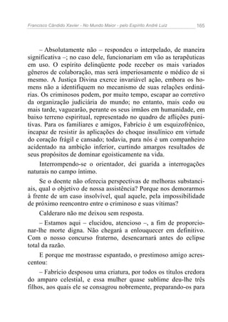 Francisco Cândido Xavier - No Mundo Maior - pelo Espírito André Luiz 165
– Absolutamente não – respondeu o interpelado, de maneira
significativa –; no caso dele, funcionariam em vão as terapêuticas
em uso. O espírito delinqüente pode receber os mais variados
gêneros de colaboração, mas será imperiosamente o médico de si
mesmo. A Justiça Divina exerce invariável ação, embora os ho-
mens não a identifiquem no mecanismo de suas relações ordiná-
rias. Os criminosos podem, por muito tempo, escapar ao corretivo
da organização judiciária do mundo; no entanto, mais cedo ou
mais tarde, vaguearão, perante os seus irmãos em humanidade, em
baixo terreno espiritual, representado no quadro de aflições puni-
tivas. Para os familiares e amigos, Fabrício é um esquizofrênico,
incapaz de resistir às aplicações do choque insulínico em virtude
do coração frágil e cansado; todavia, para nós é um companheiro
acidentado na ambição inferior, curtindo amargos resultados de
seus propósitos de dominar egoisticamente na vida.
Interrompendo-se o orientador, dei guarida a interrogações
naturais no campo íntimo.
Se o doente não oferecia perspectivas de melhoras substanci-
ais, qual o objetivo de nossa assistência? Porque nos demorarmos
à frente de um caso insolvível, qual aquele, pela impossibilidade
de próximo reencontro entre o criminoso e suas vítimas?
Calderaro não me deixou sem resposta.
– Estamos aqui – elucidou, atencioso –, a fim de proporcio-
nar-lhe morte digna. Não chegará a enlouquecer em definitivo.
Com o nosso concurso fraterno, desencarnará antes do eclipse
total da razão.
E porque me mostrasse espantado, o prestimoso amigo acres-
centou:
– Fabrício desposou uma criatura, por todos os títulos credora
do amparo celestial, e essa mulher quase sublime deu-lhe três
filhos, aos quais ele se consagrou nobremente, preparando-os para
 