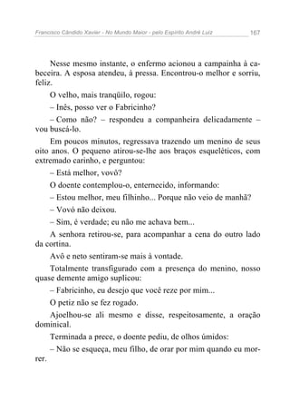 Francisco Cândido Xavier - No Mundo Maior - pelo Espírito André Luiz 167
Nesse mesmo instante, o enfermo acionou a campainha à ca-
beceira. A esposa atendeu, à pressa. Encontrou-o melhor e sorriu,
feliz.
O velho, mais tranqüilo, rogou:
– Inês, posso ver o Fabricinho?
– Como não? – respondeu a companheira delicadamente –
vou buscá-lo.
Em poucos minutos, regressava trazendo um menino de seus
oito anos. O pequeno atirou-se-lhe aos braços esqueléticos, com
extremado carinho, e perguntou:
– Está melhor, vovô?
O doente contemplou-o, enternecido, informando:
– Estou melhor, meu filhinho... Porque não veio de manhã?
– Vovó não deixou.
– Sim, é verdade; eu não me achava bem...
A senhora retirou-se, para acompanhar a cena do outro lado
da cortina.
Avô e neto sentiram-se mais à vontade.
Totalmente transfigurado com a presença do menino, nosso
quase demente amigo suplicou:
– Fabricinho, eu desejo que você reze por mim...
O petiz não se fez rogado.
Ajoelhou-se ali mesmo e disse, respeitosamente, a oração
dominical.
Terminada a prece, o doente pediu, de olhos úmidos:
– Não se esqueça, meu filho, de orar por mim quando eu mor-
rer.
 