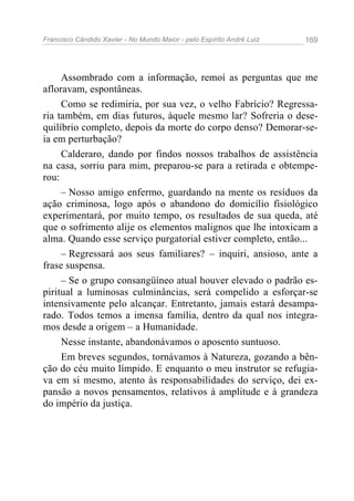 Francisco Cândido Xavier - No Mundo Maior - pelo Espírito André Luiz 169
Assombrado com a informação, remoí as perguntas que me
afloravam, espontâneas.
Como se redimiria, por sua vez, o velho Fabrício? Regressa-
ria também, em dias futuros, àquele mesmo lar? Sofreria o dese-
quilíbrio completo, depois da morte do corpo denso? Demorar-se-
ia em perturbação?
Calderaro, dando por findos nossos trabalhos de assistência
na casa, sorriu para mim, preparou-se para a retirada e obtempe-
rou:
– Nosso amigo enfermo, guardando na mente os resíduos da
ação criminosa, logo após o abandono do domicílio fisiológico
experimentará, por muito tempo, os resultados de sua queda, até
que o sofrimento alije os elementos malignos que lhe intoxicam a
alma. Quando esse serviço purgatorial estiver completo, então...
– Regressará aos seus familiares? – inquiri, ansioso, ante a
frase suspensa.
– Se o grupo consangüíneo atual houver elevado o padrão es-
piritual a luminosas culminâncias, será compelido a esforçar-se
intensivamente pelo alcançar. Entretanto, jamais estará desampa-
rado. Todos temos a imensa família, dentro da qual nos integra-
mos desde a origem – a Humanidade.
Nesse instante, abandonávamos o aposento suntuoso.
Em breves segundos, tornávamos à Natureza, gozando a bên-
ção do céu muito límpido. E enquanto o meu instrutor se refugia-
va em si mesmo, atento às responsabilidades do serviço, dei ex-
pansão a novos pensamentos, relativos à amplitude e à grandeza
do império da justiça.
 