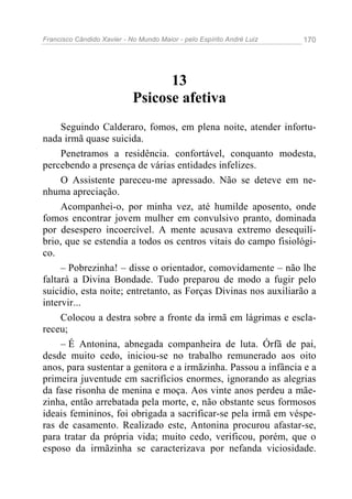 Francisco Cândido Xavier - No Mundo Maior - pelo Espírito André Luiz 170
13
Psicose afetiva
Seguindo Calderaro, fomos, em plena noite, atender infortu-
nada irmã quase suicida.
Penetramos a residência. confortável, conquanto modesta,
percebendo a presença de várias entidades infelizes.
O Assistente pareceu-me apressado. Não se deteve em ne-
nhuma apreciação.
Acompanhei-o, por minha vez, até humilde aposento, onde
fomos encontrar jovem mulher em convulsivo pranto, dominada
por desespero incoercível. A mente acusava extremo desequilí-
brio, que se estendia a todos os centros vitais do campo fisiológi-
co.
– Pobrezinha! – disse o orientador, comovidamente – não lhe
faltará a Divina Bondade. Tudo preparou de modo a fugir pelo
suicídio, esta noite; entretanto, as Forças Divinas nos auxiliarão a
intervir...
Colocou a destra sobre a fronte da irmã em lágrimas e escla-
receu;
– É Antonina, abnegada companheira de luta. Órfã de pai,
desde muito cedo, iniciou-se no trabalho remunerado aos oito
anos, para sustentar a genitora e a irmãzinha. Passou a infância e a
primeira juventude em sacrifícios enormes, ignorando as alegrias
da fase risonha de menina e moça. Aos vinte anos perdeu a mãe-
zinha, então arrebatada pela morte, e, não obstante seus formosos
ideais femininos, foi obrigada a sacrificar-se pela irmã em véspe-
ras de casamento. Realizado este, Antonina procurou afastar-se,
para tratar da própria vida; muito cedo, verificou, porém, que o
esposo da irmãzinha se caracterizava por nefanda viciosidade.
 
