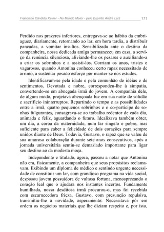Francisco Cândido Xavier - No Mundo Maior - pelo Espírito André Luiz 171
Perdido nos prazeres inferiores, entregava-se ao hábito da embri-
aguez, diariamente, retornando ao lar, em hora tardia, a distribuir
pancadas, a vomitar insultos. Sensibilizada ante o destino da
companheira, nossa dedicada amiga permaneceu em casa, a servi-
ço da renúncia silenciosa, aliviando-lhe os pesares e auxiliando-a
a criar os sobrinhos e a assisti-los. Corriam os anos, tristes e
vagarosos, quando Antonina conheceu certo rapaz necessitado de
arrimo, a sustentar pesado esforço por manter-se nos estudos.
Identificavam-se pela idade e pela comunhão de idéias e de
sentimentos. Devotada e nobre, correspondeu-lhe à simpatia,
convertendo-se em abnegada irmã do jovem. A companhia dele,
de algum modo, projetava abençoada luz em sua noite de solidão
e sacrifício ininterruptos. Repartindo o tempo e as possibilidades
entre a irmã, quatro pequenos sobrinhos e o co-participe de so-
nhos fulgurantes, consagrava-se ao trabalho redentor de cada dia,
animada e feliz, aguardando o futuro. Idealizava também obter,
um dia, a coroa da maternidade, num lar singelo e pobre, mas
suficiente para caber a felicidade de dois corações para sempre
unidos diante de Deus. Todavia, Gustavo, o rapaz que se valeu de
sua amorosa colaboração durante sete anos consecutivos, após a
jornada universitária sentiu-se demasiado importante para ligar
seu destino ao da modesta moça.
Independente e titulado, agora, passou a notar que Antonina
não era, fisicamente, a companheira que seus propósitos reclama-
vam. Exibindo um diploma de médico e sentindo urgente necessi-
dade de constituir um lar, com grandioso programa na vida social,
desposou jovem possuidora de vultosa fortuna, menosprezando o
coração leal que o ajudara nos instantes incertos. Fundamente
humilhada, nossa desditosa irmã procurou-o, mas foi recebida
com escarnecedora frieza. Gustavo, com presunção repulsiva,
transmitiu-lhe a novidade, asperamente: Necessitava pôr em
ordem os negócios materiais que lhe diziam respeito e, por isto,
 