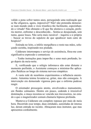 Francisco Cândido Xavier - No Mundo Maior - pelo Espírito André Luiz 173
valido a pena sofrer tantos anos, perseguindo uma realização que
se lhe afigurava, agora, impossível? Não! não pretendia demorar-
se num mundo onde o vício triunfava tão facilmente, espezinhan-
do a virtude! Não obstante a fé que lhe alentava o coração, prefe-
ria morrer, enfrentar o desconhecido... Sentia-se desajustada, sem
rumo, quase louca. Não seria mais razoável – inquiria a si própria
– buscar as trevas do sepulcro de que apodrecer num catre de
hospício?
Estirada no leito, a infeliz mergulhava o rosto nas mãos, solu-
çando sozinha, inspirando-nos piedade.
Calderaro interrompeu o serviço de assistência, fitou-me com
significativa expressão e comunicou:
– Tenho instruções para impor-lhe o sono mais profundo, lo-
go depois da meia-noite.
E, verificando que o relógio informava não estar distante o
momento prefinido, o Assistente começou a ministrar-lhe aplica-
ções fluídicas ao longo do sistema nervoso simpático.
A vasta rede de neurônios experimentou a influência aneste-
siante. Antonina tentou levantar-se, gritar, mas não conseguiu. A
intervenção era demasiado vigorosa para que a enferma pudesse
reagir.
O orientador prosseguiu atento, envolvendo-a mansamente,
em fluidos calmantes. Dentro em pouco, cedendo à irresistível
dominação, a moça recostou-se vencida nos travesseiros, no esta-
do a que o magnetizador comum chamaria hipnose profunda.
Manteve-a Calderaro em completo repouso por mais de meia
hora. Decorrido esse tempo, duas entidades, aureoladas de intensa
luz, deram entrada no recinto. Abraçaram meu instrutor, que mas
apresentou cordialmente.
 
