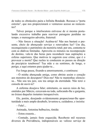 Francisco Cândido Xavier - No Mundo Maior - pelo Espírito André Luiz 175
de todos os obstáculos paira a Infinita Bondade. Recusas a “porta
estreita”, que nos proporcionará o venturoso acesso ao reencon-
tro?
Talvez porque a interlocutora estivesse de si mesma postu-
lando excessivo trabalho para reavivar paisagens perdidas no
tempo, o mensageiro advertiu, fraternal:
– Não forces a situação! Acalma-te! Não nos bastará o pre-
sente, cheio de abençoado serviço e renovadora luz? Um dia,
reconquistarás o patrimônio da memória total; por ora, contenta-te
com as dádivas limitadas. Aproveita os minutos na recomposição
do destino, vale-te das horas para reconduzir tuas aspirações a
esferas superiores. Que motivos te sugerem esse crime, que é o
provocar a morte? Que razões te conduzem os passos na direção
do precipício tenebroso? Tua mãe e eu sentimos, de longe, o
perigo, e aqui estamos para ajudar-te...
Fez longa pausa, fixando-a amorosamente, e continuou:
– Ó minha abençoada amiga, como abriste assim o coração
aos monstros do desespero? Dize-me! Não te mantenhas silencio-
sa... Não sou teu juiz, sou teu amigo da eternidade. Não terei o
consolo de ouvir-te?
A enferma desejava falar; entretanto, os suaves raios de luz,
emitidos por Márcio, cercavam-na toda, sufocando-lhe a garganta,
no êxtase daqueles instantes inesquecíveis.
Ele, porém, desejando evidentemente proporcionar-lhe opor-
tunidade a mais amplo desabafo, levantou-a, cuidadoso, e insistiu:
– Fala!...
Animada, Antonina balbuciou, tímida:
– Estou exausta...
– Contudo, jamais foste esquecida. Recebeste mil recursos
diversos da Providência, indispensáveis ao valioso serviço de
 