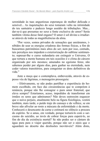 Francisco Cândido Xavier - No Mundo Maior - pelo Espírito André Luiz 178
serenidade às tuas angustiosas esperanças de mulher delicada e
sensível... As inquietações do sexo tomaram vulto na intimidade
do teu santuário e padeces longo assédio de tribulações. Mas...
dar-se-á que presumas no sexo a fonte exclusiva do amor? Serás
também vítima desse fatal engano? O amor é sol divino a irradiar-
se através de todas as magnificências da alma.
“Por vezes, somos privados de sensações que ansiáramos, i-
nibidos de usar as energias criadoras das formas físicas, a fim de
buscarmos patrimônios mais altos do ser; nem por isso, contudo,
tais percalços nos impedem a exteriorização do sublime sentimen-
to; represar-lhe o curso redundaria em extinguir o Universo, O
que tortura a mente humana em tais ocasiões é o clima do cárcere
organizado por nós mesmos; amurados no egoísmo feroz, não
sabemos perder por alguns dias, para ganhar na eternidade, nem
ceder valores transitórios, para conquistar os dons definitivos da
vida.”
Ante a moça que o contemplava, embevecida, através de es-
pesso véu de lágrimas, o mensageiro prosseguiu:
– Efetivamente, se não podes partilhar a experiência do ho-
mem escolhido, em face das circunstâncias que te compelem à
renúncia, porque não lhe consagrar o puro amor fraternal, que
eleva sempre? Estaríamos, acaso, impedidos de transformar em
irmãos os seres que admiramos? Não deves outrossim esquecer
que o noivo perjuro, atualmente belo na figura fisiológica, vestirá
também, mais tarde, o puído traje do cansaço e da velhice, se em
breve não afivelar ao rosto a máscara da enfermidade e da morte.
Conhecerá o desencanto da carne e estimará no silêncio a procura
do espírito. Se o amas, em verdade, porque torturá-lo com o sar-
casmo do suicídio, ao invés de cobrar forças para esperá-lo, ao
fim do dia da existência mortal? Se não podes ser o cântaro de
água pura para o viajor querido, porque não ser o oásis que o
aguardará no deserto das desilusões inevitáveis? Além disto,
 