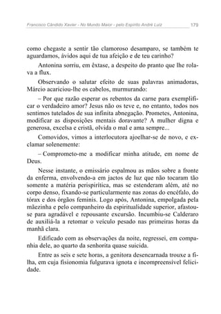 Francisco Cândido Xavier - No Mundo Maior - pelo Espírito André Luiz 179
como chegaste a sentir tão clamoroso desamparo, se também te
aguardamos, ávidos aqui de tua afeição e de teu carinho?
Antonina sorriu, em êxtase, a despeito do pranto que lhe rola-
va a flux.
Observando o salutar efeito de suas palavras animadoras,
Márcio acariciou-lhe os cabelos, murmurando:
– Por que razão esperar os rebentos da carne para exemplifi-
car o verdadeiro amor? Jesus não os teve e, no entanto, todos nos
sentimos tutelados de sua infinita abnegação. Prometes, Antonina,
modificar as disposições mentais doravante? A mulher digna e
generosa, excelsa e cristã, olvida o mal e ama sempre...
Comovidos, vimos a interlocutora ajoelhar-se de novo, e ex-
clamar solenemente:
– Comprometo-me a modificar minha atitude, em nome de
Deus.
Nesse instante, o emissário espalmou as mãos sobre a fronte
da enferma, envolvendo-a em jactos de luz que não tocaram tão
somente a matéria perispirítica, mas se estenderam além, até no
corpo denso, fixando-se particularmente nas zonas do encéfalo, do
tórax e dos órgãos feminis. Logo após, Antonina, empolgada pela
mãezinha e pelo companheiro da espiritualidade superior, afastou-
se para agradável e repousante excursão. Incumbiu-se Calderaro
de auxiliá-la a retomar o veículo pesado nas primeiras horas da
manhã clara.
Edificado com as observações da noite, regressei, em compa-
nhia dele, ao quarto da senhorita quase suicida.
Entre as seis e sete horas, a genitora desencarnada trouxe a fi-
lha, em cuja fisionomia fulgurava ignota e incompreensível felici-
dade.
 
