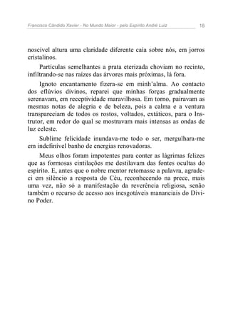 Francisco Cândido Xavier - No Mundo Maior - pelo Espírito André Luiz 18
noscível altura uma claridade diferente caía sobre nós, em jorros
cristalinos.
Partículas semelhantes a prata eterizada choviam no recinto,
infiltrando-se nas raízes das árvores mais próximas, lá fora.
Ignoto encantamento fizera-se em minh’alma. Ao contacto
dos eflúvios divinos, reparei que minhas forças gradualmente
serenavam, em receptividade maravilhosa. Em torno, pairavam as
mesmas notas de alegria e de beleza, pois a calma e a ventura
transpareciam de todos os rostos, voltados, extáticos, para o Ins-
trutor, em redor do qual se mostravam mais intensas as ondas de
luz celeste.
Sublime felicidade inundava-me todo o ser, mergulhara-me
em indefinível banho de energias renovadoras.
Meus olhos foram impotentes para conter as lágrimas felizes
que as formosas cintilações me destilavam das fontes ocultas do
espírito. E, antes que o nobre mentor retomasse a palavra, agrade-
ci em silêncio a resposta do Céu, reconhecendo na prece, mais
uma vez, não só a manifestação da reverência religiosa, senão
também o recurso de acesso aos inesgotáveis mananciais do Divi-
no Poder.
 