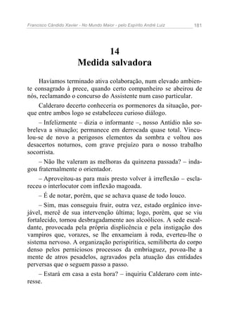 Francisco Cândido Xavier - No Mundo Maior - pelo Espírito André Luiz 181
14
Medida salvadora
Havíamos terminado ativa colaboração, num elevado ambien-
te consagrado à prece, quando certo companheiro se abeirou de
nós, reclamando o concurso do Assistente num caso particular.
Calderaro decerto conheceria os pormenores da situação, por-
que entre ambos logo se estabeleceu curioso diálogo.
– Infelizmente – dizia o informante –, nosso Antídio não so-
breleva a situação; permanece em derrocada quase total. Vincu-
lou-se de novo a perigosos elementos da sombra e voltou aos
desacertos noturnos, com grave prejuízo para o nosso trabalho
socorrista.
– Não lhe valeram as melhoras da quinzena passada? – inda-
gou fraternalmente o orientador.
– Aproveitou-as para mais presto volver à irreflexão – escla-
receu o interlocutor com inflexão magoada.
– É de notar, porém, que se achava quase de todo louco.
– Sim, mas conseguiu fruir, outra vez, estado orgânico inve-
jável, mercê de sua intervenção última; logo, porém, que se viu
fortalecido, tornou desbragadamente aos alcoólicos. A sede escal-
dante, provocada pela própria displicência e pela instigação dos
vampiros que, vorazes, se lhe enxameiam à roda, everteu-lhe o
sistema nervoso. A organização perispirítica, semiliberta do corpo
denso pelos perniciosos processos da embriaguez, povoa-lhe a
mente de atros pesadelos, agravados pela atuação das entidades
perversas que o seguem passo a passo.
– Estará em casa a esta hora? – inquiriu Calderaro com inte-
resse.
 