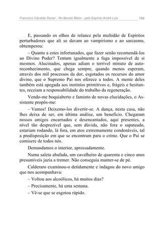 Francisco Cândido Xavier - No Mundo Maior - pelo Espírito André Luiz 184
E, passando os olhos de relance pela multidão de Espíritos
perturbadores que ali se davam ao vampirismo e ao sarcasmo,
obtemperou:
– Quanto a estes infortunados, que fazer senão recomendá-los
ao Divino Poder? Tentam igualmente a fuga impossível de si
mesmos. Alucinados, apenas adiam o terrível minuto de auto-
reconhecimento, que chega sempre, quando menos esperam,
através dos mil processos da dor, esgotados os recursos do amor
divino, que o Supremo Pai nos oferece a todos. A mente deles
também está apegada aos instintos primitivos e, frágeis e hesitan-
tes, receiam a responsabilidade do trabalho da regeneração.
Vendo-me boquiaberto e faminto de novas elucidações, o As-
sistente propôs-me:
– Vamos! Deixemo-los divertir-se. A dança, nesta casa, não
lhes deixa de ser, em última análise, um benefício. Chegaram
nossos amigos encarnados e desencantados, aqui presentes, a
nível tão desprezível que, sem dúvida, não fora o sapateado,
estariam rodando, lá fora, em atos extremamente condenáveis, tal
a predisposição em que se encontram para o crime. Que o Pai se
comisere de todos nós.
Demandamos o interior, apressadamente.
Numa saleta abafada, um cavalheiro de quarenta e cinco anos
presumíveis jazia a tremer. Não conseguia manter-se de pé.
Calderaro examinou-o detidamente e indagou do novo amigo
que nos acompanhava:
– Voltou aos alcoólicos, há muitos dias?
– Precisamente, há uma semana.
– Vê-se que se esgotou rápido.
 