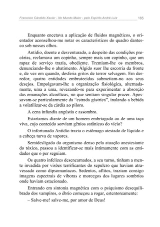 Francisco Cândido Xavier - No Mundo Maior - pelo Espírito André Luiz 185
Enquanto encetava a aplicação de fluidos magnéticos, o ori-
entador aconselhou-me notar os característicos do quadro dantes-
co sob nossos olhos.
Antídio, doente e desventurado, a despeito das condições pre-
cárias, reclamava um copinho, sempre mais um copinho, que um
rapaz de serviço trazia, obediente. Tremiam-lhe os membros,
denunciando-lhe o abatimento. Álgido suor lhe escorria da fronte
e, de vez em quando, desferia gritos de terror selvagem. Em der-
redor, quatro entidades embrutecidas submetiam-no aos seus
desejos. Empolgavam-lhe a organização fisiológica, alternada-
mente, uma a uma, revezando-se para experimentar a absorção
das emanações alcoólicas, no que sentiam singular prazer. Apos-
savam-se particularmente da “estrada gástrica”, inalando a bebida
a volatilizar-se da cárdia ao piloro.
A cena infundia angústia e assombro.
Estaríamos diante de um homem embriagado ou de uma taça
viva, cujo conteúdo sorviam gênios satânicos do vício?
O infortunado Antídio trazia o estômago atestado de líquido e
a cabeça turva de vapores.
Semidesligado do organismo denso pela atuação anestesiante
do tóxico, passou a identificar-se mais intimamente com as enti-
dades que o per seguiam.
Os quatro infelizes desencarnados, a seu turno, tinham a men-
te invadida por visões terrificantes do sepulcro que haviam atra-
vessado como dipsomaníacos. Sedentos, aflitos, traziam consigo
imagens espectrais de víboras e morcegos dos lugares sombrios
onde haviam estacionado.
Entrando em sintonia magnética com o psiquismo desequili-
brado dos vampiros, o ébrio começou a rogar, estentoreamente:
– Salve-me! salve-me, por amor de Deus!
 