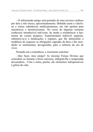 Francisco Cândido Xavier - No Mundo Maior - pelo Espírito André Luiz 188
– O infortunado amigo será portador de uma nevrose cardíaca
por dois a três meses, aproximadamente. Debalde usará a valeria-
na e outras substâncias medicamentosas, em vão apelará para
anestésicos e desintoxicantes. No curso de algumas semanas
conhecerá intraduzível mal-estar, de modo a restabelecer a har-
monia do cosmo psíquico. Experimentará indizível angústia,
submeter-se-á a medicações e regimes, que lhe diminuirão a
tendência de esquecer as obrigações sagradas da hora e lhe acor-
darão os sentimentos, devagarinho, para a nobreza do ato de
viver.
Notando-me a estranheza, o Assistente concluiu:
– Que fazer, meu amigo? As mesmas Forças Divinas que
concedem ao homem a brisa cariciosa, infligem-lhe a tempestade
devastadora... Uma e outra, porém, são elementos indispensáveis
à glória da vida.
 