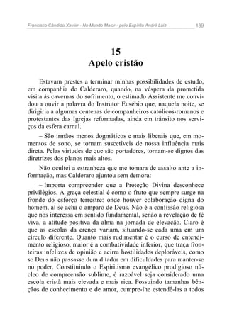 Francisco Cândido Xavier - No Mundo Maior - pelo Espírito André Luiz 189
15
Apelo cristão
Estavam prestes a terminar minhas possibilidades de estudo,
em companhia de Calderaro, quando, na véspera da prometida
visita às cavernas do sofrimento, o estimado Assistente me convi-
dou a ouvir a palavra do Instrutor Eusébio que, naquela noite, se
dirigiria a algumas centenas de companheiros católicos-romanos e
protestantes das Igrejas reformadas, ainda em trânsito nos servi-
ços da esfera carnal.
– São irmãos menos dogmáticos e mais liberais que, em mo-
mentos de sono, se tornam suscetíveis de nossa influência mais
direta. Pelas virtudes de que são portadores, tornam-se dignos das
diretrizes dos planos mais altos.
Não ocultei a estranheza que me tomara de assalto ante a in-
formação, mas Calderaro ajuntou sem demora:
– Importa compreender que a Proteção Divina desconhece
privilégios. A graça celestial é como o fruto que sempre surge na
fronde do esforço terrestre: onde houver colaboração digna do
homem, aí se acha o amparo de Deus. Não é a confissão religiosa
que nos interessa em sentido fundamental, senão a revelação de fé
viva, a atitude positiva da alma na jornada de elevação. Claro é
que as escolas da crença variam, situando-se cada uma em um
círculo diferente. Quanto mais rudimentar é o curso de entendi-
mento religioso, maior é a combatividade inferior, que traça fron-
teiras infelizes de opinião e acirra hostilidades deploráveis, como
se Deus não passasse dum ditador em dificuldades para manter-se
no poder. Constituindo o Espiritismo evangélico prodigioso nú-
cleo de compreensão sublime, é razoável seja considerado uma
escola cristã mais elevada e mais rica. Possuindo tamanhas bên-
çãos de conhecimento e de amor, cumpre-lhe estendê-las a todos
 