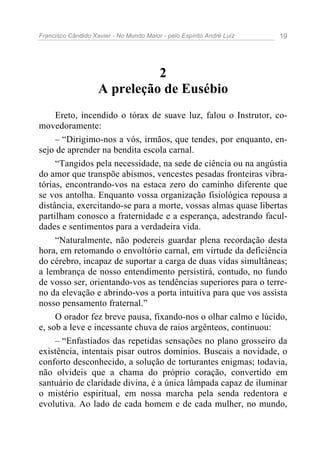 Francisco Cândido Xavier - No Mundo Maior - pelo Espírito André Luiz 19
2
A preleção de Eusébio
Ereto, incendido o tórax de suave luz, falou o Instrutor, co-
movedoramente:
– “Dirigimo-nos a vós, irmãos, que tendes, por enquanto, en-
sejo de aprender na bendita escola carnal.
“Tangidos pela necessidade, na sede de ciência ou na angústia
do amor que transpõe abismos, vencestes pesadas fronteiras vibra-
tórias, encontrando-vos na estaca zero do caminho diferente que
se vos antolha. Enquanto vossa organização fisiológica repousa a
distância, exercitando-se para a morte, vossas almas quase libertas
partilham conosco a fraternidade e a esperança, adestrando facul-
dades e sentimentos para a verdadeira vida.
“Naturalmente, não podereis guardar plena recordação desta
hora, em retomando o envoltório carnal, em virtude da deficiência
do cérebro, incapaz de suportar a carga de duas vidas simultâneas;
a lembrança de nosso entendimento persistirá, contudo, no fundo
de vosso ser, orientando-vos as tendências superiores para o terre-
no da elevação e abrindo-vos a porta intuitiva para que vos assista
nosso pensamento fraternal.”
O orador fez breve pausa, fixando-nos o olhar calmo e lúcido,
e, sob a leve e incessante chuva de raios argênteos, continuou:
– “Enfastiados das repetidas sensações no plano grosseiro da
existência, intentais pisar outros domínios. Buscais a novidade, o
conforto desconhecido, a solução de torturantes enigmas; todavia,
não olvideis que a chama do próprio coração, convertido em
santuário de claridade divina, é a única lâmpada capaz de iluminar
o mistério espiritual, em nossa marcha pela senda redentora e
evolutiva. Ao lado de cada homem e de cada mulher, no mundo,
 