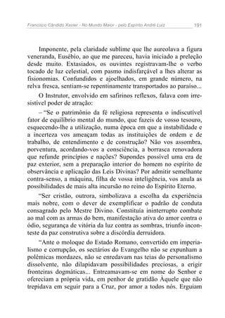 Francisco Cândido Xavier - No Mundo Maior - pelo Espírito André Luiz 191
Imponente, pela claridade sublime que lhe aureolava a figura
veneranda, Eusébio, ao que me pareceu, havia iniciado a preleção
desde muito. Extasiados, os ouvintes registravam-lhe o verbo
tocado de luz celestial, com pasmo indisfarçável a lhes alterar as
fisionomias. Confundidos e ajoelhados, em grande número, na
relva fresca, sentiam-se repentinamente transportados ao paraíso...
O Instrutor, envolvido em safirinos reflexos, falava com irre-
sistível poder de atração:
– “Se o patrimônio da fé religiosa representa o indiscutível
fator de equilíbrio mental do mundo, que fazeis de vosso tesouro,
esquecendo-lhe a utilização, numa época em que a instabilidade e
a incerteza vos ameaçam todas as instituições de ordem e de
trabalho, de entendimento e de construção? Não vos assombra,
porventura, acordando-vos a consciência, a borrasca renovadora
que refunde princípios e nações? Supondes possível uma era de
paz exterior, sem a preparação interior do homem no espírito de
observância e aplicação das Leis Divinas? Por admitir semelhante
contra-senso, a máquina, filha de vossa inteligência, vos anula as
possibilidades de mais alta incursão no reino do Espírito Eterno.
“Ser cristão, outrora, simbolizava a escolha da experiência
mais nobre, com o dever de exemplificar o padrão de conduta
consagrado pelo Mestre Divino. Constituía ininterrupto combate
ao mal com as armas do bem, manifestação ativa do amor contra o
ódio, segurança de vitória da luz contra as sombras, triunfo incon-
teste da paz construtiva sobre a discórdia derruidora.
“Ante o moloque do Estado Romano, convertido em imperia-
lismo e corrupção, os sectários do Evangelho não se expunham a
polêmicas mordazes, não se enredavam nas teias do personalismo
dissolvente, não dilapidavam possibilidades preciosas, a erigir
fronteiras dogmáticas... Entreamavam-se em nome do Senhor e
ofereciam a própria vida, em penhor de gratidão Àquele que não
trepidava em seguir para a Cruz, por amor a todos nós. Erguiam
 