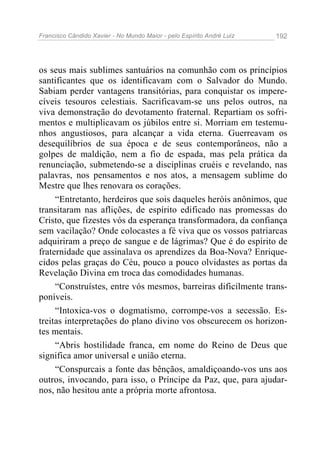 Francisco Cândido Xavier - No Mundo Maior - pelo Espírito André Luiz 192
os seus mais sublimes santuários na comunhão com os princípios
santificantes que os identificavam com o Salvador do Mundo.
Sabiam perder vantagens transitórias, para conquistar os impere-
cíveis tesouros celestiais. Sacrificavam-se uns pelos outros, na
viva demonstração do devotamento fraternal. Repartiam os sofri-
mentos e multiplicavam os júbilos entre si. Morriam em testemu-
nhos angustiosos, para alcançar a vida eterna. Guerreavam os
desequilíbrios de sua época e de seus contemporâneos, não a
golpes de maldição, nem a fio de espada, mas pela prática da
renunciação, submetendo-se a disciplinas cruéis e revelando, nas
palavras, nos pensamentos e nos atos, a mensagem sublime do
Mestre que lhes renovara os corações.
“Entretanto, herdeiros que sois daqueles heróis anônimos, que
transitaram nas aflições, de espírito edificado nas promessas do
Cristo, que fizestes vós da esperança transformadora, da confiança
sem vacilação? Onde colocastes a fé viva que os vossos patriarcas
adquiriram a preço de sangue e de lágrimas? Que é do espírito de
fraternidade que assinalava os aprendizes da Boa-Nova? Enrique-
cidos pelas graças do Céu, pouco a pouco olvidastes as portas da
Revelação Divina em troca das comodidades humanas.
“Construístes, entre vós mesmos, barreiras dificilmente trans-
poníveis.
“Intoxica-vos o dogmatismo, corrompe-vos a secessão. Es-
treitas interpretações do plano divino vos obscurecem os horizon-
tes mentais.
“Abris hostilidade franca, em nome do Reino de Deus que
significa amor universal e união eterna.
“Conspurcais a fonte das bênçãos, amaldiçoando-vos uns aos
outros, invocando, para isso, o Príncipe da Paz, que, para ajudar-
nos, não hesitou ante a própria morte afrontosa.
 