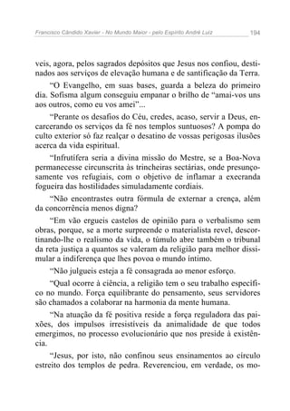 Francisco Cândido Xavier - No Mundo Maior - pelo Espírito André Luiz 194
veis, agora, pelos sagrados depósitos que Jesus nos confiou, desti-
nados aos serviços de elevação humana e de santificação da Terra.
“O Evangelho, em suas bases, guarda a beleza do primeiro
dia. Sofisma algum conseguiu empanar o brilho de “amai-vos uns
aos outros, como eu vos amei”...
“Perante os desafios do Céu, credes, acaso, servir a Deus, en-
carcerando os serviços da fé nos templos suntuosos? A pompa do
culto exterior só faz realçar o desatino de vossas perigosas ilusões
acerca da vida espiritual.
“Infrutífera seria a divina missão do Mestre, se a Boa-Nova
permanecesse circunscrita às trincheiras sectárias, onde presunço-
samente vos refugiais, com o objetivo de inflamar a execranda
fogueira das hostilidades simuladamente cordiais.
“Não encontrastes outra fórmula de externar a crença, além
da concorrência menos digna?
“Em vão ergueis castelos de opinião para o verbalismo sem
obras, porque, se a morte surpreende o materialista revel, descor-
tinando-lhe o realismo da vida, o túmulo abre também o tribunal
da reta justiça a quantos se valeram da religião para melhor dissi-
mular a indiferença que lhes povoa o mundo íntimo.
“Não julgueis esteja a fé consagrada ao menor esforço.
“Qual ocorre à ciência, a religião tem o seu trabalho específi-
co no mundo. Força equilibrante do pensamento, seus servidores
são chamados a colaborar na harmonia da mente humana.
“Na atuação da fé positiva reside a força reguladora das pai-
xões, dos impulsos irresistíveis da animalidade de que todos
emergimos, no processo evolucionário que nos preside à existên-
cia.
“Jesus, por isto, não confinou seus ensinamentos ao círculo
estreito dos templos de pedra. Reverenciou, em verdade, os mo-
 