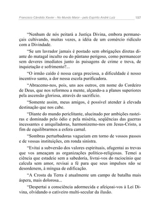 Francisco Cândido Xavier - No Mundo Maior - pelo Espírito André Luiz 197
“Nenhum de nós peitará a Justiça Divina, embora permane-
çais cultivando, muitas vezes, a idéia de um comércio ridículo
com a Divindade.
“Se um lavrador jamais é postado sem obrigações diretas di-
ante do matagal inculto ou do pântano perigoso, como permanecer
sem deveres imediatos junto às paisagens de crime e treva, de
inquietação e sofrimento?...
“O irmão caído é nossa carga preciosa, a dificuldade é nosso
incentivo santo, a dor nossa escola purificadora.
“Abracemo-nos, pois, uns aos outros, em nome do Cordeiro
de Deus, que nos reformou a mente, alçando-a a planos superiores
pela ascensão gloriosa, através do sacrifício.
“Somente assim, meus amigos, é possível atender à elevada
destinação que nos cabe.
“Diante do mundo periclitante, alucinado por ambições rastei-
ras e dominado pelo ódio e pela miséria, seqüências das guerras
incessantes e aniquiladoras, harmonizemo-nos em Jesus-Cristo, a
fim de equilibrarmos a esfera carnal.
“Sombras perturbadoras vagueiam em torno de vossos passos
e de vossas instituições, em ronda sinistra.
“Evitai a subversão dos valores espirituais, afugentai as trevas
que vos ameaçam as organizações político-religiosas. Temei a
ciência que estadeie sem a sabedoria, livrai-vos do raciocínio que
calcula sem amor, revisai a fé para que seus impulsos não se
desordenem, à míngua de edificação.
“A Crosta da Terra é atualmente um campo de batalha mais
áspera, mais dolorosa...
“Despertai a consciência adormecida e afeiçoai-vos à Lei Di-
vina, olvidando o cativeiro multi-secular da ilusão.
 