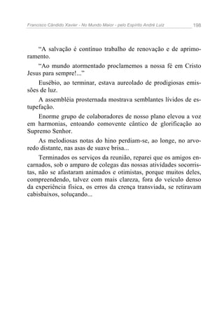 Francisco Cândido Xavier - No Mundo Maior - pelo Espírito André Luiz 198
“A salvação é contínuo trabalho de renovação e de aprimo-
ramento.
“Ao mundo atormentado proclamemos a nossa fé em Cristo
Jesus para sempre!...”
Eusébio, ao terminar, estava aureolado de prodigiosas emis-
sões de luz.
A assembléia prosternada mostrava semblantes lívidos de es-
tupefação.
Enorme grupo de colaboradores de nosso plano elevou a voz
em harmonias, entoando comovente cântico de glorificação ao
Supremo Senhor.
As melodiosas notas do hino perdiam-se, ao longe, no arvo-
redo distante, nas asas de suave brisa...
Terminados os serviços da reunião, reparei que os amigos en-
carnados, sob o amparo de colegas das nossas atividades socorris-
tas, não se afastaram animados e otimistas, porque muitos deles,
compreendendo, talvez com mais clareza, fora do veículo denso
da experiência física, os erros da crença transviada, se retiravam
cabisbaixos, soluçando...
 