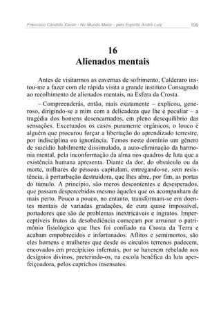 Francisco Cândido Xavier - No Mundo Maior - pelo Espírito André Luiz 199
16
Alienados mentais
Antes de visitarmos as cavernas de sofrimento, Calderaro ins-
tou-me a fazer com ele rápida visita a grande instituto Consagrado
ao recolhimento de alienados mentais, na Esfera da Crosta.
– Compreenderás, então, mais exatamente – explicou, gene-
roso, dirigindo-se a mim com a delicadeza que lhe é peculiar – a
tragédia dos homens desencarnados, em pleno desequilíbrio das
sensações. Excetuados os casos puramente orgânicos, o louco é
alguém que procurou forçar a libertação do aprendizado terrestre,
por indisciplina ou ignorância. Temos neste domínio um gênero
de suicídio habilmente dissimulado, a auto-eliminação da harmo-
nia mental, pela inconformação da alma nos quadros de luta que a
existência humana apresenta. Diante da dor, do obstáculo ou da
morte, milhares de pessoas capitulam, entregando-se, sem resis-
tência, à perturbação destruidora, que lhes abre, por fim, as portas
do túmulo. A princípio, são meros descontentes e desesperados,
que passam despercebidos mesmo àqueles que os acompanham de
mais perto. Pouco a pouco, no entanto, transformam-se em doen-
tes mentais de variadas gradações, de cura quase impossível,
portadores que são de problemas inextricáveis e ingratos. Imper-
ceptíveis frutos da desobediência começam por arruinar o patri-
mônio fisiológico que lhes foi confiado na Crosta da Terra e
acabam empobrecidos e infortunados. Aflitos e semimortos, são
eles homens e mulheres que desde os círculos terrenos padecem,
encovados em precipícios infernais, por se haverem rebelado aos
desígnios divinos, preterindo-os, na escola benéfica da luta aper-
feiçoadora, pelos caprichos insensatos.
 