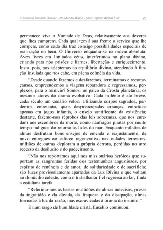Francisco Cândido Xavier - No Mundo Maior - pelo Espírito André Luiz 20
permanece viva a Vontade de Deus, relativamente aos deveres
que lhes cumprem. Cada qual tem à sua frente o serviço que lhe
compete, como cada dia traz consigo possibilidades especiais de
realização no bem. O Universo enquadra-se na ordem absoluta.
Aves livres em limitados céus, interferimos no plano divino,
criando para nós prisões e liames, libertação e enriquecimento.
Insta, pois, nos adaptemos ao equilíbrio divino, atendendo à fun-
ção insulada que nos cabe, em plena colméia da vida.
“Desde quando fazemos e desfazemos, terminamos e recome-
çamos, empreendemos a viagem reparadora e regressamos, per-
plexos, para o reinício? Somos, no palco da Crosta planetária, os
mesmos atores do drama evolutivo. Cada milênio é ato breve,
cada século um cenário veloz. Utilizando corpos sagrados, per-
demos, entretanto, quais despreocupadas crianças, entretidas
apenas em jogos infantis, o ensejo santificante da existência;
destarte, fazemo-nos réprobos das leis soberanas, que nos enre-
dam aos escombros da morte, como náufragos piratas por muito
tempo indignos do retorno às lides do mar. Enquanto milhões de
almas desfrutam bons ensejos de emenda e reajustamento, de
novo entregues ao esforço regenerativo nas cidades terrestres,
milhões de outras deploram a própria derrota, perdidas no atro
recesso da desilusão e do padecimento.
“Não nos reportamos aqui aos missionários heróicos que su-
portam as sangrentas feridas dos testemunhos angustiosos, por
espírito de renúncia e de amor, de solidariedade e de sacrifício;
são luzes provisoriamente apartadas da Luz Divina e que voltam
ao domicílio celeste, como o trabalhador fiel regressa ao lar, finda
a cotidiana tarefa.
“Referimo-nos às bastas multidões de almas indecisas, presas
da ingratidão e da dúvida, da fraqueza e da dissipação, almas
formadas à luz da razão, mas escravizadas à tirania do instinto.”
E num rasgo de humildade cristã, Eusébio continuou:
 