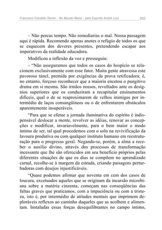 Francisco Cândido Xavier - No Mundo Maior - pelo Espírito André Luiz 202
– Não percas tempo. Não remediarias o mal. Nossa passagem
aqui é rápida. Recomendo apenas anotes o refúgio de todos os que
se esquecem dos deveres presentes, pretendendo escapar aos
imperativos da realidade educadora.
Modificou a inflexão da voz e prosseguiu:
– “Não asseguramos que todos os casos do hospício se rela-
cionem exclusivamente com esse fator. Muita gente atravessa este
pavoroso túnel, premida por exigências da prova retificadora; é,
no entanto, forçoso reconhecer que a maioria encetou o pungitivo
drama em si mesma. São irmãos nossos, revoltados ante os desíg-
nios superiores que os conduziram a recapitular ensinamentos
difíceis, qual o de se reaproximarem de velhos inimigos por in-
termédio de laços consangüíneos ou o de enfrentarem obstáculos
aparentemente insuperáveis.
“Para que se efetue a jornada iluminativa do espírito é indis-
pensável deslocar a mente, revolver as idéias, renovar as concep-
ções e modificar, invariavelmente, para o bem maior o modo
íntimo de ser, tal qual procedemos com o solo na revivificação da
lavoura produtiva ou com qualquer instituto humano em reestrutu-
ração para o progresso geral. Negando-se, porém, a alma a rece-
ber o auxílio divino, através dos processos de transformação
incessante que lhe são oferecidos em seu benefício próprios pelas
diferentes situações de que os dias se compõem no aprendizado
carnal, recolhe-se à margem da estrada, criando paisagens pertur-
badoras com desejos injustificáveis.
“Quase podemos afirmar que noventa em cem dos casos de
loucura, excetuados aqueles que se originam da incursão microbi-
ana sobre a matéria cinzenta, começam nas conseqüências das
faltas graves que praticamos, com a impaciência ou com a triste-
za, isto é, por intermédio de atitudes mentais que imprimem de-
ploráveis reflexos ao caminho daqueles que as acolhem e alimen-
tam. Instaladas essas forças desequilibrantes no campo íntimo,
 