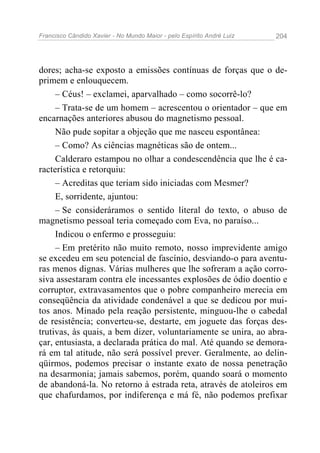 Francisco Cândido Xavier - No Mundo Maior - pelo Espírito André Luiz 204
dores; acha-se exposto a emissões contínuas de forças que o de-
primem e enlouquecem.
– Céus! – exclamei, aparvalhado – como socorrê-lo?
– Trata-se de um homem – acrescentou o orientador – que em
encarnações anteriores abusou do magnetismo pessoal.
Não pude sopitar a objeção que me nasceu espontânea:
– Como? As ciências magnéticas são de ontem...
Calderaro estampou no olhar a condescendência que lhe é ca-
racterística e retorquiu:
– Acreditas que teriam sido iniciadas com Mesmer?
E, sorridente, ajuntou:
– Se consideráramos o sentido literal do texto, o abuso de
magnetismo pessoal teria começado com Eva, no paraíso...
Indicou o enfermo e prosseguiu:
– Em pretérito não muito remoto, nosso imprevidente amigo
se excedeu em seu potencial de fascínio, desviando-o para aventu-
ras menos dignas. Várias mulheres que lhe sofreram a ação corro-
siva assestaram contra ele incessantes explosões de ódio doentio e
corruptor, extravasamentos que o pobre companheiro merecia em
conseqüência da atividade condenável a que se dedicou por mui-
tos anos. Minado pela reação persistente, minguou-lhe o cabedal
de resistência; converteu-se, destarte, em joguete das forças des-
trutivas, às quais, a bem dizer, voluntariamente se unira, ao abra-
çar, entusiasta, a declarada prática do mal. Até quando se demora-
rá em tal atitude, não será possível prever. Geralmente, ao delin-
qüirmos, podemos precisar o instante exato de nossa penetração
na desarmonia; jamais sabemos, porém, quando soará o momento
de abandoná-la. No retorno à estrada reta, através de atoleiros em
que chafurdamos, por indiferença e má fé, não podemos prefixar
 