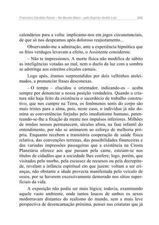 Francisco Cândido Xavier - No Mundo Maior - pelo Espírito André Luiz 205
calendários para a volta: implicamo-nos em jogos circunstanciais,
de que só nos despeamos após doloroso reajustamento...
Observando-me a admiração, ante a experiência hipnótica que
os frios verdugos levavam a efeito, o Assistente considerou:
– Não te impressiones. A morte física não modifica de súbito
as inteligências votadas ao mal, nem o duelo da luz com a sombra
se adstringe aos estreitos círculos carnais.
Logo após, éramos surpreendidos por dois velhinhos atolei-
mados, a pronunciar frases desconexas.
– O tempo – elucidou o orientador, indicando-os – acaba
sempre por denunciar a nossa posição verdadeira. Quando a cria-
tura não haja feito da existência o sacerdócio de trabalho constru-
tivo, que nos cumpre na Terra, os fenômenos senis do corpo são
mais tristes para a alma, pois, neste caso, o indivíduo já não do-
mina as conveniências forjadas pelo imediatismo humano, paten-
teando-se-lhe a fixação da mente nos impulsos inferiores. Milhões
de irmãos nossos permanecem, séculos afora, na fase infantil do
entendimento, por não se animarem ao esforço de melhoria pró-
pria. Enquanto recebem a transitória cooperação de saúde física
relativa, das convenções terrenas, das possibilidades financeiras e
das variadas impressões passageiras que a existência na Crosta
Planetária oferece aos que passam pela carne, esteiam-se nos
títulos de cidadãos que a sociedade lhes confere; logo, porém, que
visitados pelo morbo, pela escassez de recursos ou pela decrepitu-
de, revelam a infância espiritual em que jazem: voltam a ser cri-
anças, não obstante a idade provecta manifestada pelo veículo de
ossos, por se haverem excessivamente demorado nos sítios super-
ficiais da vida.
A exposição não podia ser mais lógica; todavia, examinando
aquele vasto ambiente, onde tantos loucos de ambos os sexos
modorravam distantes do realismo do mundo, sem a mais leve
perspectiva de desencarnação próxima, pensei nas criaturas que já
 