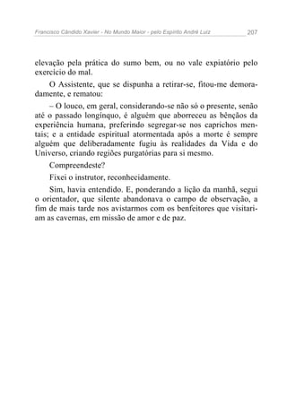 Francisco Cândido Xavier - No Mundo Maior - pelo Espírito André Luiz 207
elevação pela prática do sumo bem, ou no vale expiatório pelo
exercício do mal.
O Assistente, que se dispunha a retirar-se, fitou-me demora-
damente, e rematou:
– O louco, em geral, considerando-se não só o presente, senão
até o passado longínquo, é alguém que aborreceu as bênçãos da
experiência humana, preferindo segregar-se nos caprichos men-
tais; e a entidade espiritual atormentada após a morte é sempre
alguém que deliberadamente fugiu às realidades da Vida e do
Universo, criando regiões purgatórias para si mesmo.
Compreendeste?
Fixei o instrutor, reconhecidamente.
Sim, havia entendido. E, ponderando a lição da manhã, segui
o orientador, que silente abandonava o campo de observação, a
fim de mais tarde nos avistarmos com os benfeitores que visitari-
am as cavernas, em missão de amor e de paz.
 