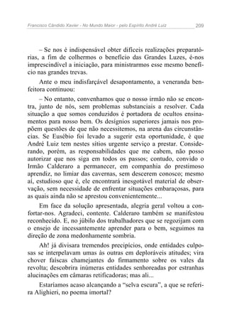 Francisco Cândido Xavier - No Mundo Maior - pelo Espírito André Luiz 209
– Se nos é indispensável obter difíceis realizações preparató-
rias, a fim de colhermos o benefício das Grandes Luzes, é-nos
imprescindível a iniciação, para ministrarmos esse mesmo benefí-
cio nas grandes trevas.
Ante o meu indisfarçável desapontamento, a veneranda ben-
feitora continuou:
– No entanto, convenhamos que o nosso irmão não se encon-
tra, junto de nós, sem problemas substanciais a resolver. Cada
situação a que somos conduzidos é portadora de ocultos ensina-
mentos para nosso bem. Os desígnios superiores jamais nos pro-
põem questões de que não necessitemos, na arena das circunstân-
cias. Se Eusébio foi levado a sugerir esta oportunidade, é que
André Luiz tem nestes sítios urgente serviço a prestar. Conside-
rando, porém, as responsabilidades que me cabem, não posso
autorizar que nos siga em todos os passos; contudo, convido o
Irmão Calderaro a permanecer, em companhia do prestimoso
aprendiz, no limiar das cavernas, sem descerem conosco; mesmo
aí, estudioso que é, ele encontrará inesgotável material de obser-
vação, sem necessidade de enfrentar situações embaraçosas, para
as quais ainda não se aprestou convenientemente...
Em face da solução apresentada, alegria geral voltou a con-
fortar-nos. Agradeci, contente. Calderaro também se manifestou
reconhecido. E, no júbilo dos trabalhadores que se regozijam com
o ensejo de incessantemente aprender para o bem, seguimos na
direção de zona medonhamente sombria.
Ah! já divisara tremendos precipícios, onde entidades culpo-
sas se interpelavam umas às outras em deploráveis atitudes; vira
chover faíscas chamejantes do firmamento sobre os vales da
revolta; descobrira inúmeras entidades senhoreadas por estranhas
alucinações em câmaras retificadoras; mas ali...
Estaríamos acaso alcançando a “selva escura”, a que se referi-
ra Alighieri, no poema imortal?
 