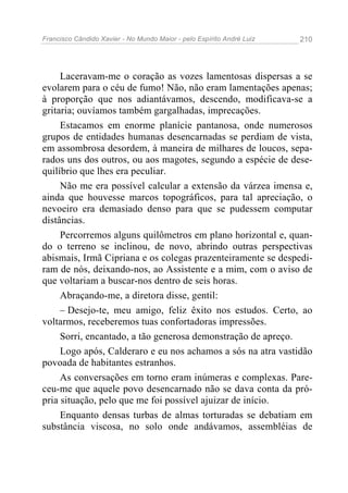 Francisco Cândido Xavier - No Mundo Maior - pelo Espírito André Luiz 210
Laceravam-me o coração as vozes lamentosas dispersas a se
evolarem para o céu de fumo! Não, não eram lamentações apenas;
à proporção que nos adiantávamos, descendo, modificava-se a
gritaria; ouvíamos também gargalhadas, imprecações.
Estacamos em enorme planície pantanosa, onde numerosos
grupos de entidades humanas desencarnadas se perdiam de vista,
em assombrosa desordem, à maneira de milhares de loucos, sepa-
rados uns dos outros, ou aos magotes, segundo a espécie de dese-
quilíbrio que lhes era peculiar.
Não me era possível calcular a extensão da várzea imensa e,
ainda que houvesse marcos topográficos, para tal apreciação, o
nevoeiro era demasiado denso para que se pudessem computar
distâncias.
Percorremos alguns quilômetros em plano horizontal e, quan-
do o terreno se inclinou, de novo, abrindo outras perspectivas
abismais, Irmã Cipriana e os colegas prazenteiramente se despedi-
ram de nós, deixando-nos, ao Assistente e a mim, com o aviso de
que voltariam a buscar-nos dentro de seis horas.
Abraçando-me, a diretora disse, gentil:
– Desejo-te, meu amigo, feliz êxito nos estudos. Certo, ao
voltarmos, receberemos tuas confortadoras impressões.
Sorri, encantado, a tão generosa demonstração de apreço.
Logo após, Calderaro e eu nos achamos a sós na atra vastidão
povoada de habitantes estranhos.
As conversações em torno eram inúmeras e complexas. Pare-
ceu-me que aquele povo desencarnado não se dava conta da pró-
pria situação, pelo que me foi possível ajuizar de início.
Enquanto densas turbas de almas torturadas se debatiam em
substância viscosa, no solo onde andávamos, assembléias de
 