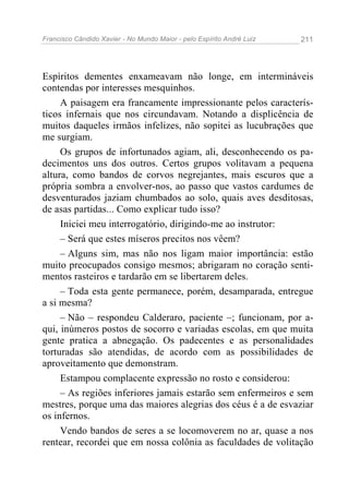 Francisco Cândido Xavier - No Mundo Maior - pelo Espírito André Luiz 211
Espíritos dementes enxameavam não longe, em intermináveis
contendas por interesses mesquinhos.
A paisagem era francamente impressionante pelos caracterís-
ticos infernais que nos circundavam. Notando a displicência de
muitos daqueles irmãos infelizes, não sopitei as lucubrações que
me surgiam.
Os grupos de infortunados agiam, ali, desconhecendo os pa-
decimentos uns dos outros. Certos grupos volitavam a pequena
altura, como bandos de corvos negrejantes, mais escuros que a
própria sombra a envolver-nos, ao passo que vastos cardumes de
desventurados jaziam chumbados ao solo, quais aves desditosas,
de asas partidas... Como explicar tudo isso?
Iniciei meu interrogatório, dirigindo-me ao instrutor:
– Será que estes míseros precitos nos vêem?
– Alguns sim, mas não nos ligam maior importância: estão
muito preocupados consigo mesmos; abrigaram no coração senti-
mentos rasteiros e tardarão em se libertarem deles.
– Toda esta gente permanece, porém, desamparada, entregue
a si mesma?
– Não – respondeu Calderaro, paciente –; funcionam, por a-
qui, inúmeros postos de socorro e variadas escolas, em que muita
gente pratica a abnegação. Os padecentes e as personalidades
torturadas são atendidas, de acordo com as possibilidades de
aproveitamento que demonstram.
Estampou complacente expressão no rosto e considerou:
– As regiões inferiores jamais estarão sem enfermeiros e sem
mestres, porque uma das maiores alegrias dos céus é a de esvaziar
os infernos.
Vendo bandos de seres a se locomoverem no ar, quase a nos
rentear, recordei que em nossa colônia as faculdades de volitação
 
