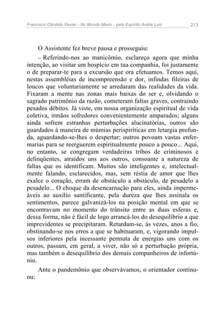 Francisco Cândido Xavier - No Mundo Maior - pelo Espírito André Luiz 213
O Assistente fez breve pausa e prosseguiu:
– Referindo-nos ao manicômio, esclareço agora que minha
intenção, ao visitar um hospício em tua companhia, foi justamente
o de preparar-te para a excursão que ora efetuamos. Temos aqui,
nestas assembléias de incompreensão e dor, infindas fileiras de
loucos que voluntariamente se arredaram das realidades da vida.
Fixaram a mente nas zonas mais baixas do ser e, olvidando o
sagrado patrimônio da razão, cometeram faltas graves, contraindo
pesados débitos. Já viste, em nossa organização espiritual de vida
coletiva, irmãos sofredores convenientemente amparados; alguns
ainda sofrem estranhas perturbações alucinatórias, outros são
guardados à maneira de múmias perispiríticas em letargia profun-
da, aguardando-se-lhes o despertar; outros povoam vastas enfer-
marias para se reerguerem espiritualmente pouco a pouco... Aqui,
no entanto, se congregam verdadeiras tribos de criminosos e
delinqüentes, atraídos uns aos outros, consoante a natureza de
faltas que os identificam. Muitos são inteligentes e, intelectual-
mente falando, esclarecidos, mas, sem réstia de amor que lhes
exalce o coração, erram de obstáculo a obstáculo, de pesadelo a
pesadelo... O choque da desencarnação para eles, ainda imperme-
áveis ao auxílio santificante, pela dureza que lhes assinala os
sentimentos, parece galvanizá-los na posição mental em que se
encontravam no momento do trânsito entre as duas esferas e,
dessa forma, não é fácil de logo arrancá-los do desequilíbrio a que
imprevidentes se precipitaram. Retardam-se, às vezes, anos a fio,
obstinando-se nos erros a que se habituaram, e, vigorando impul-
sos inferiores pela incessante permuta de energias uns com os
outros, passam, em geral, a viver, não só a perturbação própria,
mas também o desequilíbrio dos demais companheiros de infortú-
nio.
Ante o pandemônio que observávamos, o orientador continu-
ou:
 