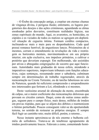 Francisco Cândido Xavier - No Mundo Maior - pelo Espírito André Luiz 214
– O Érebo da concepção antiga, a crepitar em eternas chamas
de vingança divina, é perigosa ilusão; entretanto, os lugares pur-
gatoriais dos desejos e das ações criminosas, aguardando as almas
enodoadas pelos desvarios, constituem realidades lógicas, nas
zonas espirituais do mundo. Aqui, os avarentos, os homicidas, os
cúpidos e os viciados de todos os matizes se agregam em deplorá-
vel situação de cegueira íntima. Formam cordões compactos,
inclinando-se mais e mais para os despenhadeiros. Cada qual
possui romance horrível, de angustiosos lances. Prisioneiros de si
mesmos, cerram o entendimento às revelações da vida e restrin-
gem os horizontes mentais, movimentando-se em seu próprio
interior, em ação exclusiva, nos impulsos primários, a cultivar o
pretérito que deveriam expungir. Em melhorando, são assistidos
por ativas e abnegadas congregações de socorro que aqui funcio-
nam. Autoridades mais graduadas de nossa esfera, atendendo a
imperativos superiores, improvisam tribunais com funções educa-
tivas, cujas sentenças, ressumando amor e sabedoria, culminam
sempre em determinações de trabalho regenerador, através da
reencarnação na Crosta Terrestre, ou de tarefas laboriosas no seio
da Natureza, quando há suficiente compreensão e arrependimento
nos interessados que feriram a Lei, ofendendo a si mesmos.
Deste vastíssimo arsenal de alienação da mente, ensombrada
de culpas, sai o maior coeficiente das reencarnações dolorosas que
povoam os círculos carnais. Daqui, como de outras zonas análo-
gas, seguem para o campo físico, mais denso, milhões de irmãos
em provas ríspidas, para que se alijem dos débitos e rearmonizem
o Intimo perturbado. Poucos conseguem valer-se da oportunidade
terrena, no sentido de restaurar as próprias energias. É sempre
fácil fugir ao caminho reto; muito difícil, porém, o retorno...
Nesse instante aproximou-se de nós enorme e bulhenta col-
méia de sofredores. Tratava-se de tenebroso agrupamento de
irmãos positivamente loucos. Falavam a esmo, comentando homi-
 