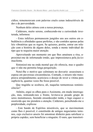 Francisco Cândido Xavier - No Mundo Maior - pelo Espírito André Luiz 215
cídios; rememoravam com palavras cruéis cenas indescritíveis de
dor e de perversidade.
Nenhum deles atinou com a nossa presença.
Calderaro, muito sereno, conhecendo-me a curiosidade inve-
terada, informou:
– Estes infelizes permanecem jungidos uns aos outros em o-
bediência a afinidades quase perfeitas, e são contidos apenas pelas
leis vibratórias que os regem. Se quiseres, porém, entrar em rela-
ção com a história de alguns deles, sonda a mente individual do
tipo que te requeira maior atenção.
Aproveitando um momento em que lhes amainara a rixa, a-
proximei-me de infortunado irmão, que impressionava pela facies
macilenta.
Sintonizei-me na onda mental que ele oferecia, mas o quadro
que vi não me permitiu longa perquirição.
Notei-lhe o motivo que culminara no desvario: assassinara a
esposa em pavorosas circunstâncias. Contudo, o mísero não trans-
pirava arrependimento; acariciava o desejo de rever a vítima para
supliciá-la, quantas vezes lhe fosse possível.
Que tragédia se ocultava, ali, naquelas tormentosas reminis-
cências?
Atônito, ergui os olhos para o Assistente, em muda interroga-
ção, mas, renteando-nos a fronte, levitava-se pesado grupo de
seres monstruosos, fazendo ensurdecedor ruído, e logo esqueci o
uxoricida que me prendera a atenção. Calderaro, percebendo-me a
perplexidade, explicou:
– Este bando de Espíritos miseráveis, que se movimentam
como lhes é possível, é constituído de antigos negociantes terre-
nos, cujo exclusivo anseio foi amontoar dinheiro para satisfazer a
própria cupidez, sem beneficiar a ninguém. O ouro, que transitori-
 