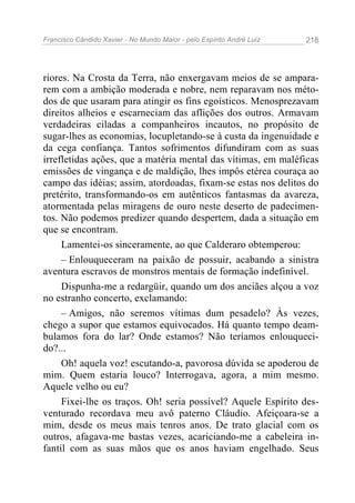 Francisco Cândido Xavier - No Mundo Maior - pelo Espírito André Luiz 218
riores. Na Crosta da Terra, não enxergavam meios de se ampara-
rem com a ambição moderada e nobre, nem reparavam nos méto-
dos de que usaram para atingir os fins egoísticos. Menosprezavam
direitos alheios e escarneciam das aflições dos outros. Armavam
verdadeiras ciladas a companheiros incautos, no propósito de
sugar-lhes as economias, locupletando-se à custa da ingenuidade e
da cega confiança. Tantos sofrimentos difundiram com as suas
irrefletidas ações, que a matéria mental das vítimas, em maléficas
emissões de vingança e de maldição, lhes impôs etérea couraça ao
campo das idéias; assim, atordoadas, fixam-se estas nos delitos do
pretérito, transformando-os em autênticos fantasmas da avareza,
atormentada pelas miragens de ouro neste deserto de padecimen-
tos. Não podemos predizer quando despertem, dada a situação em
que se encontram.
Lamentei-os sinceramente, ao que Calderaro obtemperou:
– Enlouqueceram na paixão de possuir, acabando a sinistra
aventura escravos de monstros mentais de formação indefinível.
Dispunha-me a redargüir, quando um dos anciães alçou a voz
no estranho concerto, exclamando:
– Amigos, não seremos vítimas dum pesadelo? Às vezes,
chego a supor que estamos equivocados. Há quanto tempo deam-
bulamos fora do lar? Onde estamos? Não teríamos enlouqueci-
do?...
Oh! aquela voz! escutando-a, pavorosa dúvida se apoderou de
mim. Quem estaria louco? Interrogava, agora, a mim mesmo.
Aquele velho ou eu?
Fixei-lhe os traços. Oh! seria possível? Aquele Espírito des-
venturado recordava meu avô paterno Cláudio. Afeiçoara-se a
mim, desde os meus mais tenros anos. De trato glacial com os
outros, afagava-me bastas vezes, acariciando-me a cabeleira in-
fantil com as suas mãos que os anos haviam engelhado. Seus
 