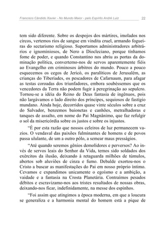 Francisco Cândido Xavier - No Mundo Maior - pelo Espírito André Luiz 22
tem sido diferente. Sobre os despojos dos mártires, imolados nos
circos, vertemos rios de sangue em vindita cruel, armando foguei-
ras do sectarismo religioso. Suportamos administradores arbitrá-
rios e ignominiosos, de Nero a Diocleciano, porque tínhamos
fome de poder, e quando Constantino nos abriu as portas da do-
minação política, convertemo-nos de servos aparentemente fiéis
ao Evangelho em criminosos árbitros do mundo. Pouco a pouco
esquecemos os cegos de Jericó, os paralíticos de Jerusalém, as
crianças do Tiberíades, os pescadores de Cafarnaum, para afagar
as testas coroadas dos triunfadores, embora soubéssemos que os
vencedores da Terra não podem fugir à peregrinação ao sepulcro.
Tornou-se a idéia do Reino de Deus fantasia de ingênuos, pois
não largávamos o lado direito dos príncipes, sequiosos de fastígio
mundano. Ainda hoje, decorridos quase vinte séculos sobre a cruz
do Salvador, benzemos baionetas e canhões, metralhadoras e
tanques de assalto, em nome do Pai Magnânimo, que faz refulgir
o sol da misericórdia sobre os justos e sobre os injustos.
“É por esta razão que nossos celeiros de luz permanecem va-
zios. O vendaval das paixões fulminantes de homens e de povos
passa ululante, de um a outro pólo, a semear maus presságios.
“Até quando seremos gênios demolidores e perversos? Ao in-
vés de servos leais do Senhor da Vida, temos sido soldados dos
exércitos da ilusão, deixando à retaguarda milhões de túmulos,
abertos sob aluviões de cinza e fumo. Debalde exortou-nos o
Cristo a buscar as manifestações do Pai em nosso próprio íntimo.
Cevamos e expandimos unicamente o egoísmo e a ambição, a
vaidade e a fantasia na Crosta Planetária. Contraímos pesados
débitos e escravizamo-nos aos tristes resultados de nossas obras,
deixando-nos ficar, indefinidamente, na messe dos espinhos.
“Foi assim que atingimos a época moderna, em que a loucura
se generaliza e a harmonia mental do homem está a pique de
 