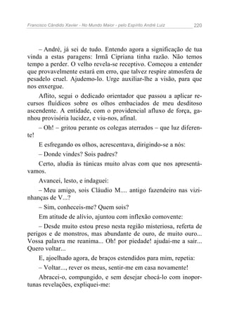 Francisco Cândido Xavier - No Mundo Maior - pelo Espírito André Luiz 220
– André, já sei de tudo. Entendo agora a significação de tua
vinda a estas paragens: Irmã Cipriana tinha razão. Não temos
tempo a perder. O velho revela-se receptivo. Começou a entender
que provavelmente estará em erro, que talvez respire atmosfera de
pesadelo cruel. Ajudemo-lo. Urge auxiliar-lhe a visão, para que
nos enxergue.
Aflito, segui o dedicado orientador que passou a aplicar re-
cursos fluídicos sobre os olhos embaciados de meu desditoso
ascendente. A entidade, com o providencial afluxo de força, ga-
nhou provisória lucidez, e viu-nos, afinal.
– Oh! – gritou perante os colegas aterrados – que luz diferen-
te!
E esfregando os olhos, acrescentava, dirigindo-se a nós:
– Donde vindes? Sois padres?
Certo, aludia às túnicas muito alvas com que nos apresentá-
vamos.
Avancei, lesto, e indaguei:
– Meu amigo, sois Cláudio M.... antigo fazendeiro nas vizi-
nhanças de V...?
– Sim, conheceis-me? Quem sois?
Em atitude de alívio, ajuntou com inflexão comovente:
– Desde muito estou preso nesta região misteriosa, referta de
perigos e de monstros, mas abundante de ouro, de muito ouro...
Vossa palavra me reanima... Oh! por piedade! ajudai-me a sair...
Quero voltar...
E, ajoelhado agora, de braços estendidos para mim, repetia:
– Voltar..., rever os meus, sentir-me em casa novamente!
Abracei-o, compungido, e sem desejar chocá-lo com inopor-
tunas revelações, expliquei-me:
 