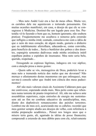 Francisco Cândido Xavier - No Mundo Maior - pelo Espírito André Luiz 223
– Meu neto André Luiz era a luz de meus olhos. Muita vez,
os carinhos dele me aquietavam o torturado pensamento. Em
muitas ocasiões manifestei, em casa, o desejo de que ele se con-
sagrasse à Medicina. Destinei-lhe um legado para esse fim. Pre-
tendia vê-lo fazendo o bem que eu, homem ignorante, não soubera
praticar. Freqüentemente me assaltava o remorso pela extorsão
que infligira a minha irmã; contudo, consolava-me com a idéia de
que o neto do meu coração, de algum modo, gastaria o dinheiro
que eu indebitamente aferrolhara, educando-se, como convinha,
para beneficio de todos... Seria o benfeitor dos pobres e dos doen-
tes, espargiria sementes dadivosas onde minha existência inútil
espalhara pedras e espinhos de insensatez. Meu neto seria belo,
querido, respeitado...
Enxugando as copiosas lágrimas, indagava em voz súplice,
com a atenção presa a meus gestos:
– Quem sabe se vós, mensageiros de Deus, poderíeis levar a
meu neto a tremenda noticia dos males que me devoram? Não
mereço o afastamento destas masmorras em que enlouqueci, mas
ser-me-á consolo saber que André tem ciência dos meus padeci-
mentos!
Ah! não mais valeram sinais do Assistente Calderaro para que
me contivesse, esperando ainda mais. Meu peito como que reben-
tara numa torrente de pranto irreprimível. Ali, não me achava ante
assembléias superiores, cujas emissões de energia me sustentas-
sem até ao fim no combate educativo da autodisciplina, mas,
diante dos deploráveis remanescentes das paixões terrestres.
Lembrei-me do meu avô, acariciando-me os cabelos; recordei que
meu genitor sempre aludia aos desejos do velho, com referência à
minha preparação acadêmica... Pensei nos longos anos que o
mísero teria gasto, ali, agarrado às idéias de posse financeira;
compreendi a extensão de meu débito para com ele, relativamente
 