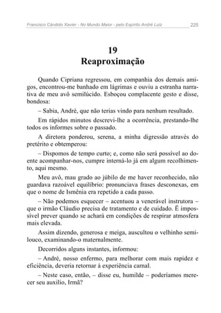 Francisco Cândido Xavier - No Mundo Maior - pelo Espírito André Luiz 225
19
Reaproximação
Quando Cipriana regressou, em companhia dos demais ami-
gos, encontrou-me banhado em lágrimas e ouviu a estranha narra-
tiva de meu avô semilúcido. Esboçou complacente gesto e disse,
bondosa:
– Sabia, André, que não terias vindo para nenhum resultado.
Em rápidos minutos descrevi-lhe a ocorrência, prestando-lhe
todos os informes sobre o passado.
A diretora ponderou, serena, a minha digressão através do
pretérito e obtemperou:
– Dispomos de tempo curto; e, como não será possível ao do-
ente acompanhar-nos, cumpre interná-lo já em algum recolhimen-
to, aqui mesmo.
Meu avô, mau grado ao júbilo de me haver reconhecido, não
guardava razoável equilíbrio: pronunciava frases desconexas, em
que o nome de Ismênia era repetido a cada passo.
– Não podemos esquecer – acentuou a venerável instrutora –
que o irmão Cláudio precisa de tratamento e de cuidado. Ë impos-
sível prever quando se achará em condições de respirar atmosfera
mais elevada.
Assim dizendo, generosa e meiga, auscultou o velhinho semi-
louco, examinando-o maternalmente.
Decorridos alguns instantes, informou:
– André, nosso enfermo, para melhorar com mais rapidez e
eficiência, deveria retornar à experiência carnal.
– Neste caso, então, – disse eu, humilde – poderíamos mere-
cer seu auxilio, Irmã?
 
